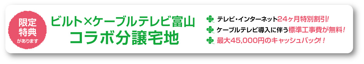ビルト×ケーブルテレビ富山　コラボ分譲地！テレビ・インターネット24ヶ月特別割引！ケーブルテレビ導入に伴う標準工事費が無料！最大45,000円のキャッシュバック！